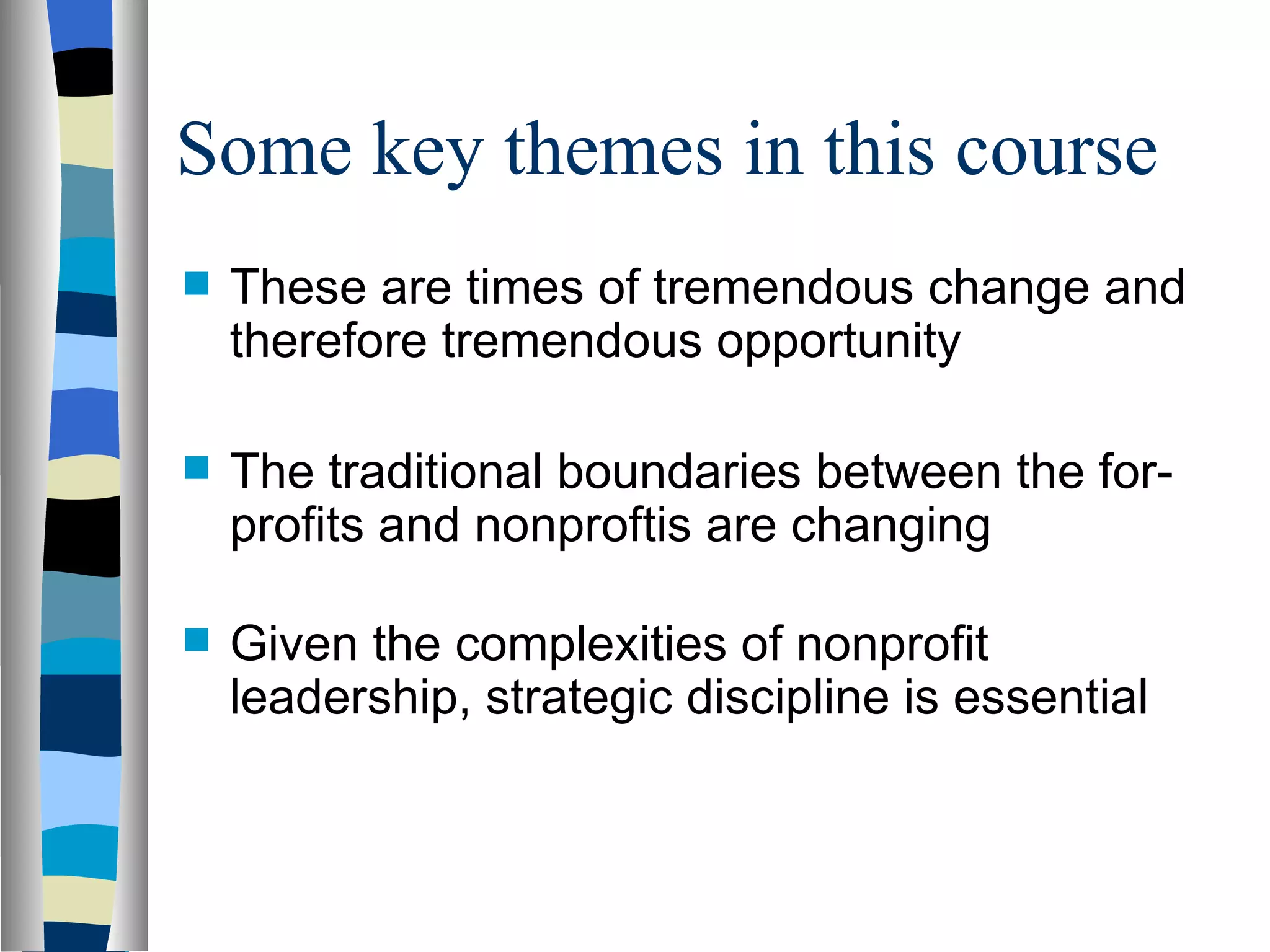 Some key themes in this course These are times of tremendous change and therefore tremendous opportunity The traditional boundaries between the for-profits and nonproftis are changing Given the complexities of nonprofit leadership, strategic discipline is essential 