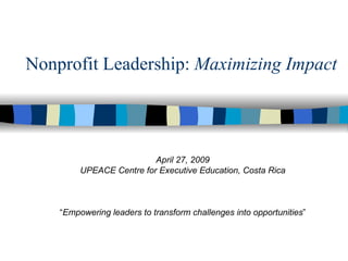 Nonprofit Leadership:  Maximizing Impact April 27, 2009 UPEACE Centre for Executive Education, Costa Rica “ Empowering leaders to transform challenges into opportunities ” 