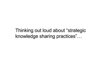 Thinking out loud about “strategic knowledge sharing practices”… 