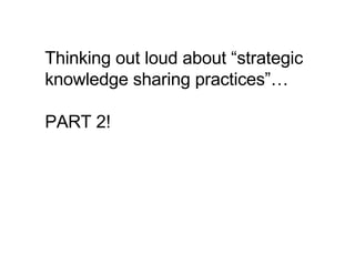 Thinking out loud about “strategic knowledge sharing practices”… PART 2!  