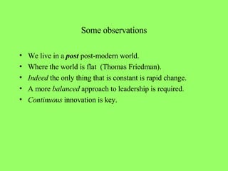 Some observations We live in a  post  post-modern world. Where the world is flat  (Thomas Friedman).  Indeed  the only thing that is constant is rapid change. A more  balanced  approach to leadership is required. Continuous  innovation is key. 