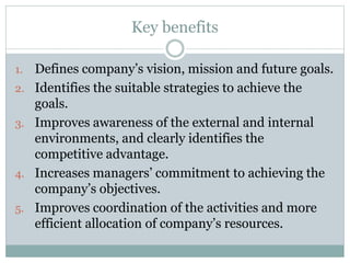 Key benefits
1. Defines company’s vision, mission and future goals.
2. Identifies the suitable strategies to achieve the
g...