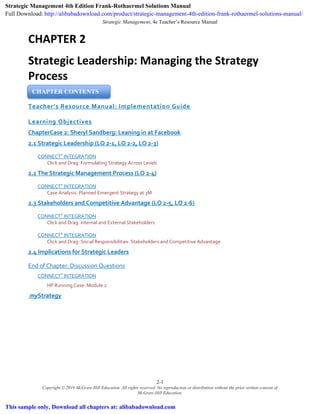 Strategic Management, 4e Teacher’s Resource Manual
2-1
Copyright © 2019 McGraw-Hill Education. All rights reserved. No reproduction or distribution without the prior written consent of
McGraw-Hill Education.
CHAPTER 2
Strategic Leadership: Managing the Strategy
Process
Teacher’s Resource Manual: Implementation Guide
Learning Objectives
ChapterCase 2: Sheryl Sandberg: Leaning in at Facebook
2.1 Strategic Leadership (LO 2-1, LO 2-2, LO 2-3)
CONNECT®
INTEGRATION
Click and Drag: Formulating Strategy Across Levels
2.2 The Strategic Management Process (LO 2-4)
CONNECT®
INTEGRATION
Case Analysis: Planned Emergent Strategy at 3M
2.3 Stakeholders and Competitive Advantage (LO 2-5, LO 2-6)
CONNECT®
INTEGRATION
Click and Drag: Internal and External Stakeholders
CONNECT®
INTEGRATION
Click and Drag: Social Responsibilities: Stakeholders and Competitive Advantage
2.4 Implications for Strategic Leaders
End of Chapter: Discussion Questions
CONNECT®
INTEGRATION
HP Running Case: Module 2
myStrategy
CHAPTER CONTENTS
Strategic Management 4th Edition Frank-Rothaermel Solutions Manual
Full Download: http://alibabadownload.com/product/strategic-management-4th-edition-frank-rothaermel-solutions-manual/
This sample only, Download all chapters at: alibabadownload.com
 