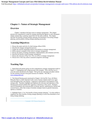 Copyright © 2015 Pearson Education, Inc:
1
Chapter 1 - Nature of Strategic Management
Overview
Chapter 1 introduces the basic terms in strategic management. This chapter
presents the comprehensive model for strategic planning that appears in each subsequent
chapter and provides a unifying, logical flow for the entire textbook. This chapter
describes the benefits of doing strategic planning, the drawbacks of not doing strategic
planning, and the pitfalls of doing strategic planning incorrectly.
Learning Objectives:
1. Discuss the nature and role of a chief strategy officer (CSO).
2. Describe the strategic-management process.
3. Explain the need for integrating analysis and intuition in strategic management.
4. Define and give examples of key terms in strategic management.
5. Discuss the nature of strategy formulation, implementation, and evaluation activities.
6. Describe the benefits of good strategic management.
7. Discuss the relevance of Sun Tzu’s The Art of War to strategic management.
8. Discuss how a firm may achieve sustained competitive advantage.
Teaching Tips
1. Spend about 40 minutes going over the comprehensive strategic management model in
Figure 1-1, highlighting each component part with examples. This is the best way to
cover the terms introduced in the chapter. Pull up the new and improved author website
for this textbook, because it has great resources for students. The URL is
www.strategyclub.com
2. The Edward Deming quote mentioned in Chapter 1 (In God We Trust, All Others
Bring the Data) is vitally important in this course, because students tend to use vague
terms throughout their case analysis. Vagueness is detrimental to development of any
strategic plan. Therefore, highlight and emphasize the relevance and importance of the
Deming quote and tell students that vagueness is disastrous in this course. Strategies
must be formulated to the extent possible on factual, specific, underlying key internal and
external factors, rather than trying to formulate strategies based on general statements,
opinion, or intuition.
3. Highlight Figure 1-2 on “the benefits of doing strategic planning.” Use that exhibit to
emphasize the many benefits of doing strategic planning, as well as the drawbacks of not
doing strategic planning.
Strategic Management Concepts and Cases 15th Edition David Solutions Manual
Full Download: https://alibabadownload.com/product/strategic-management-concepts-and-cases-15th-edition-david-solutions-man
This is sample only, Download all chapters at: AlibabaDownload.com
 