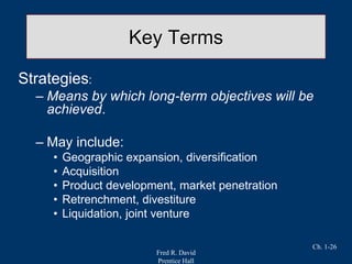 Fred R. David
Prentice Hall
Ch. 1-26
Key Terms
Strategies:
– Means by which long-term objectives will be
achieved.
– May include:
• Geographic expansion, diversification
• Acquisition
• Product development, market penetration
• Retrenchment, divestiture
• Liquidation, joint venture
 
