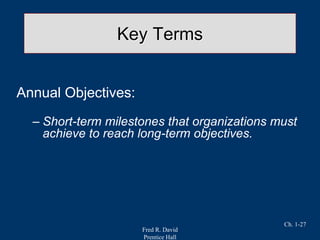 Fred R. David
Prentice Hall
Ch. 1-27
Key Terms
Annual Objectives:
– Short-term milestones that organizations must
achieve to reach long-term objectives.
 