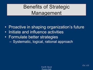 Fred R. David
Prentice Hall
Ch. 1-33
Benefits of Strategic
Management
• Proactive in shaping organization’s future
• Initiate and influence activities
• Formulate better strategies
– Systematic, logical, rational approach
 