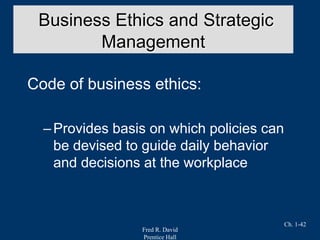 Fred R. David
Prentice Hall
Ch. 1-42
Code of business ethics:
–Provides basis on which policies can
be devised to guide daily behavior
and decisions at the workplace
Business Ethics and Strategic
Management
 