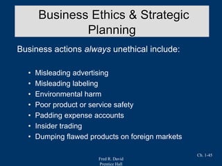 Fred R. David
Prentice Hall
Ch. 1-45
Business actions always unethical include:
• Misleading advertising
• Misleading labeling
• Environmental harm
• Poor product or service safety
• Padding expense accounts
• Insider trading
• Dumping flawed products on foreign markets
Business Ethics & Strategic
Planning
 