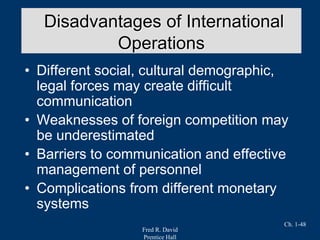 Fred R. David
Prentice Hall
Ch. 1-48
• Different social, cultural demographic,
legal forces may create difficult
communication
• Weaknesses of foreign competition may
be underestimated
• Barriers to communication and effective
management of personnel
• Complications from different monetary
systems
Disadvantages of International
Operations
 