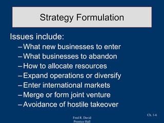 Fred R. David
Prentice Hall
Ch. 1-6
Strategy Formulation
Issues include:
–What new businesses to enter
–What businesses to abandon
–How to allocate resources
–Expand operations or diversify
–Enter international markets
–Merge or form joint venture
–Avoidance of hostile takeover
 