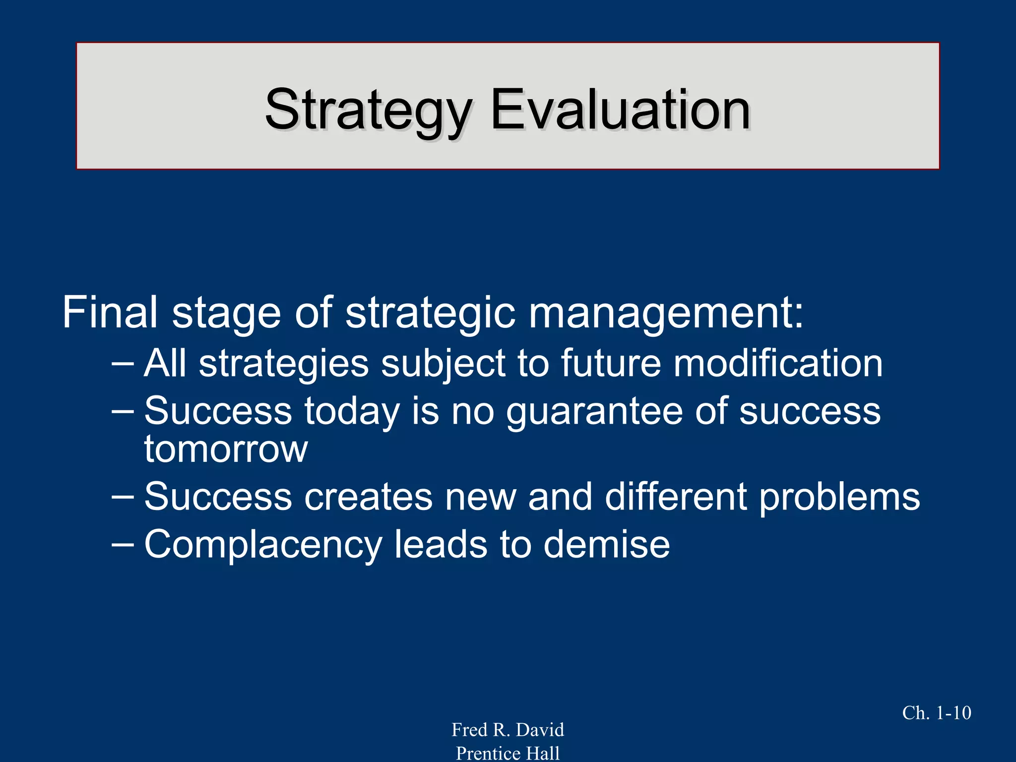 Fred R. David
Prentice Hall
Ch. 1-10
Strategy EvaluationStrategy Evaluation
Final stage of strategic management:
– All strategies subject to future modification
– Success today is no guarantee of success
tomorrow
– Success creates new and different problems
– Complacency leads to demise
 