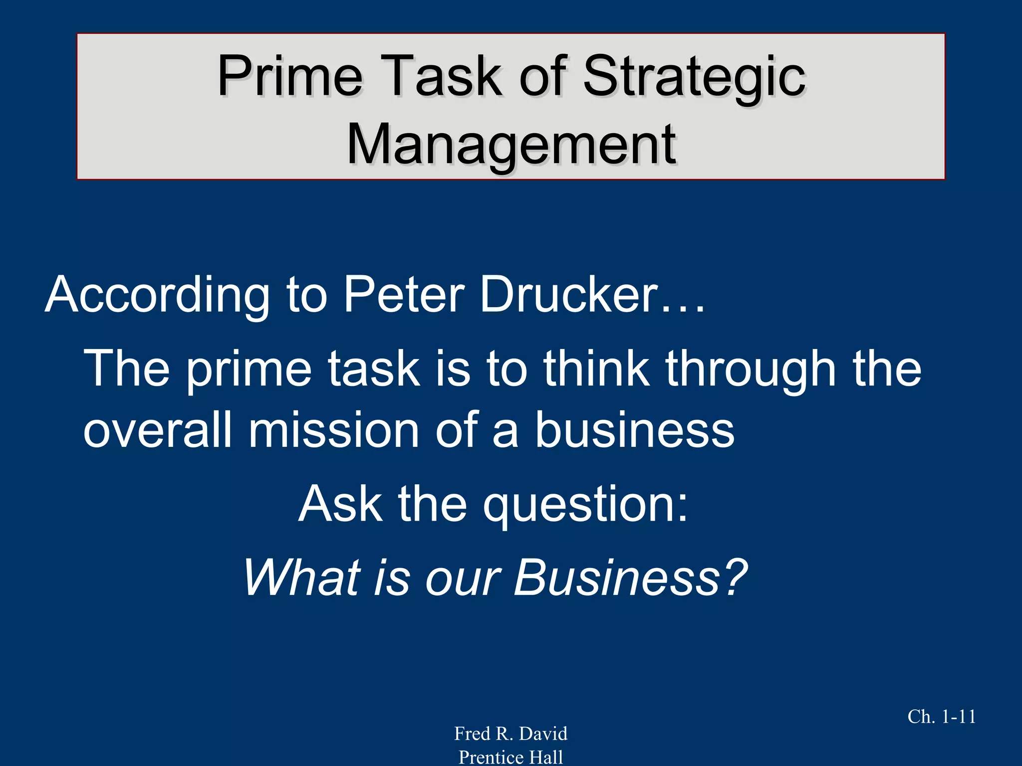Fred R. David
Prentice Hall
Ch. 1-11
Prime Task of StrategicPrime Task of Strategic
ManagementManagement
According to Peter Drucker…
The prime task is to think through the
overall mission of a business
Ask the question:
What is our Business?
 