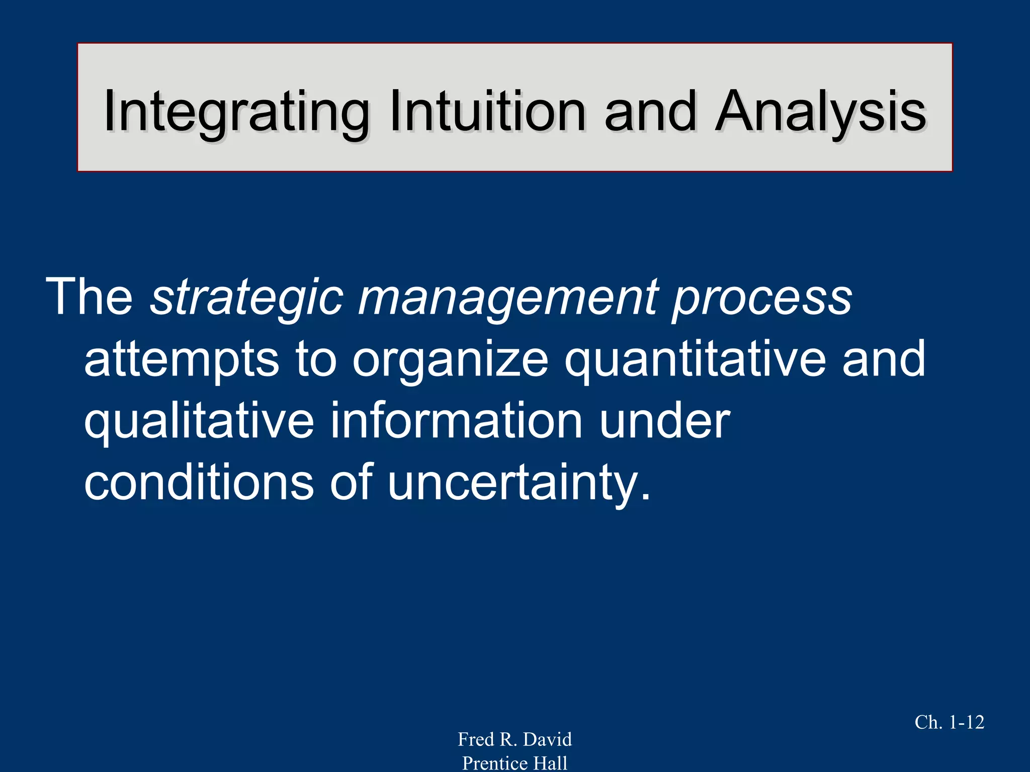 Fred R. David
Prentice Hall
Ch. 1-12
Integrating Intuition and AnalysisIntegrating Intuition and Analysis
The strategic management process
attempts to organize quantitative and
qualitative information under
conditions of uncertainty.
 