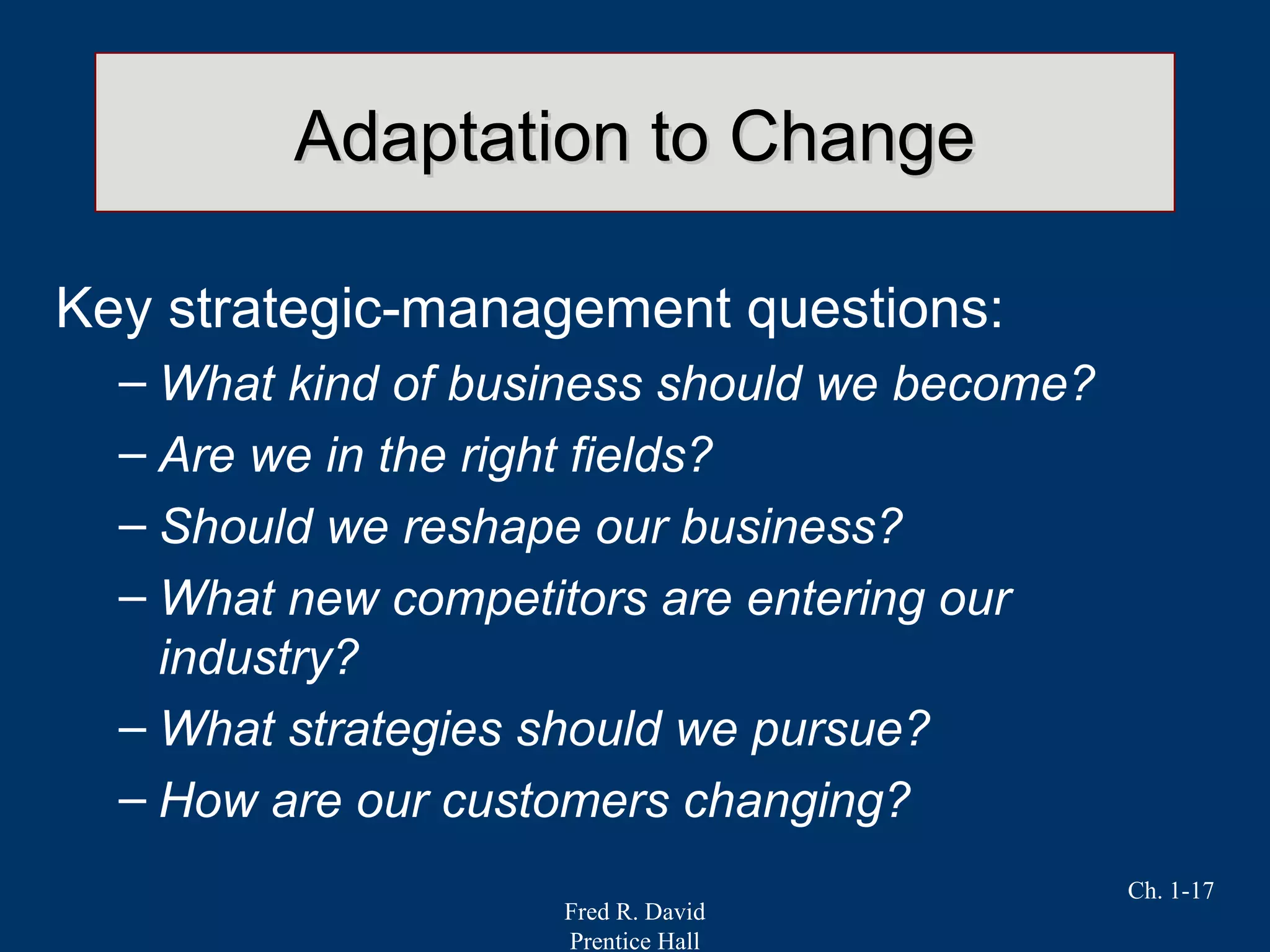 Fred R. David
Prentice Hall
Ch. 1-17
Adaptation to ChangeAdaptation to Change
Key strategic-management questions:
– What kind of business should we become?
– Are we in the right fields?
– Should we reshape our business?
– What new competitors are entering our
industry?
– What strategies should we pursue?
– How are our customers changing?
 