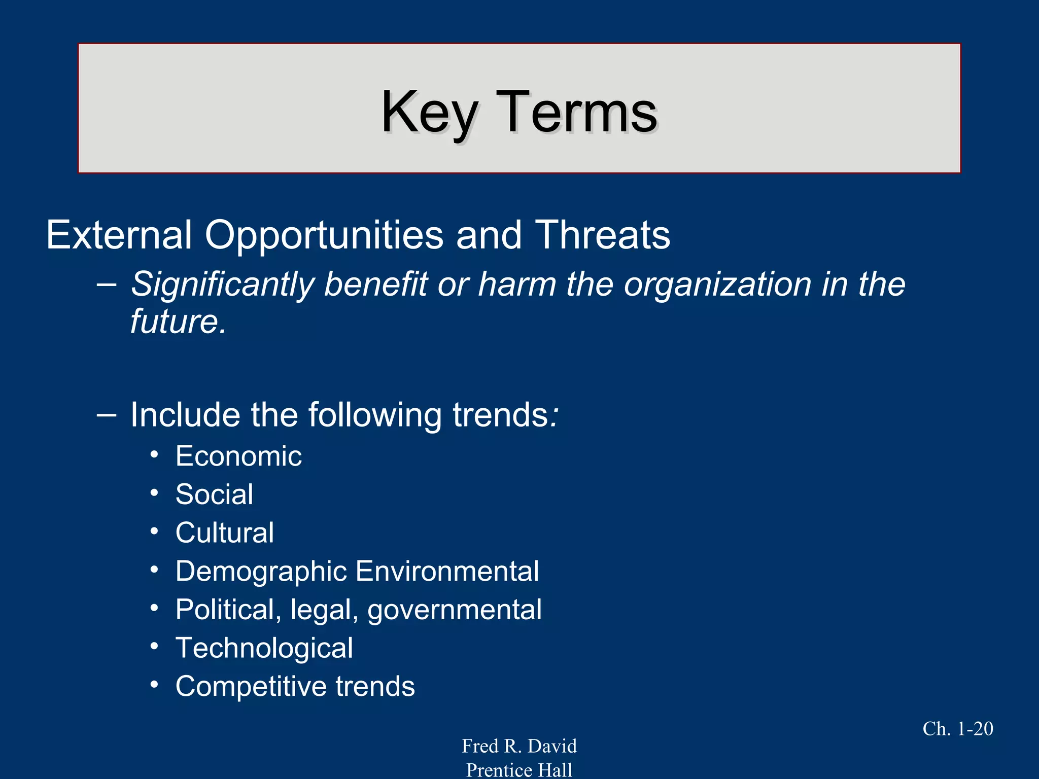 Fred R. David
Prentice Hall
Ch. 1-20
Key TermsKey Terms
External Opportunities and Threats
– Significantly benefit or harm the organization in the
future.
– Include the following trends:
• Economic
• Social
• Cultural
• Demographic Environmental
• Political, legal, governmental
• Technological
• Competitive trends
 