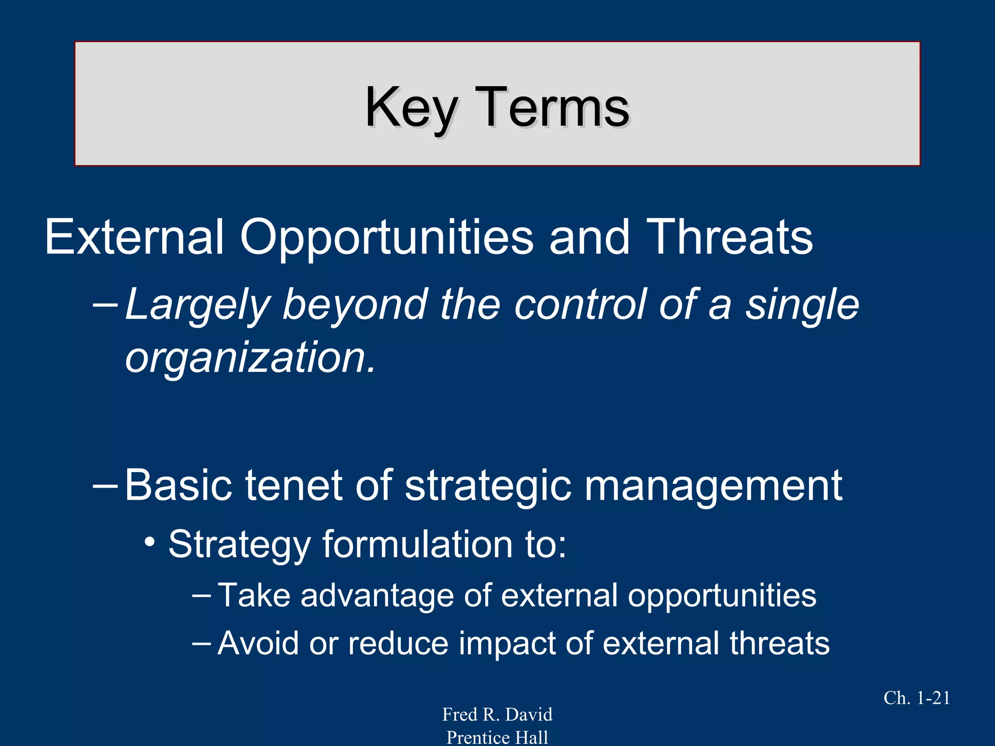 Fred R. David
Prentice Hall
Ch. 1-21
Key TermsKey Terms
External Opportunities and Threats
–Largely beyond the control of a single
organization.
–Basic tenet of strategic management
• Strategy formulation to:
– Take advantage of external opportunities
– Avoid or reduce impact of external threats
 
