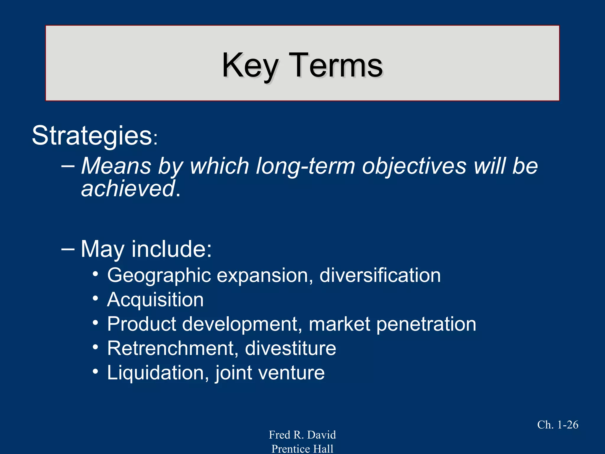 Fred R. David
Prentice Hall
Ch. 1-26
Key TermsKey Terms
Strategies:
– Means by which long-term objectives will be
achieved.
– May include:
• Geographic expansion, diversification
• Acquisition
• Product development, market penetration
• Retrenchment, divestiture
• Liquidation, joint venture
 