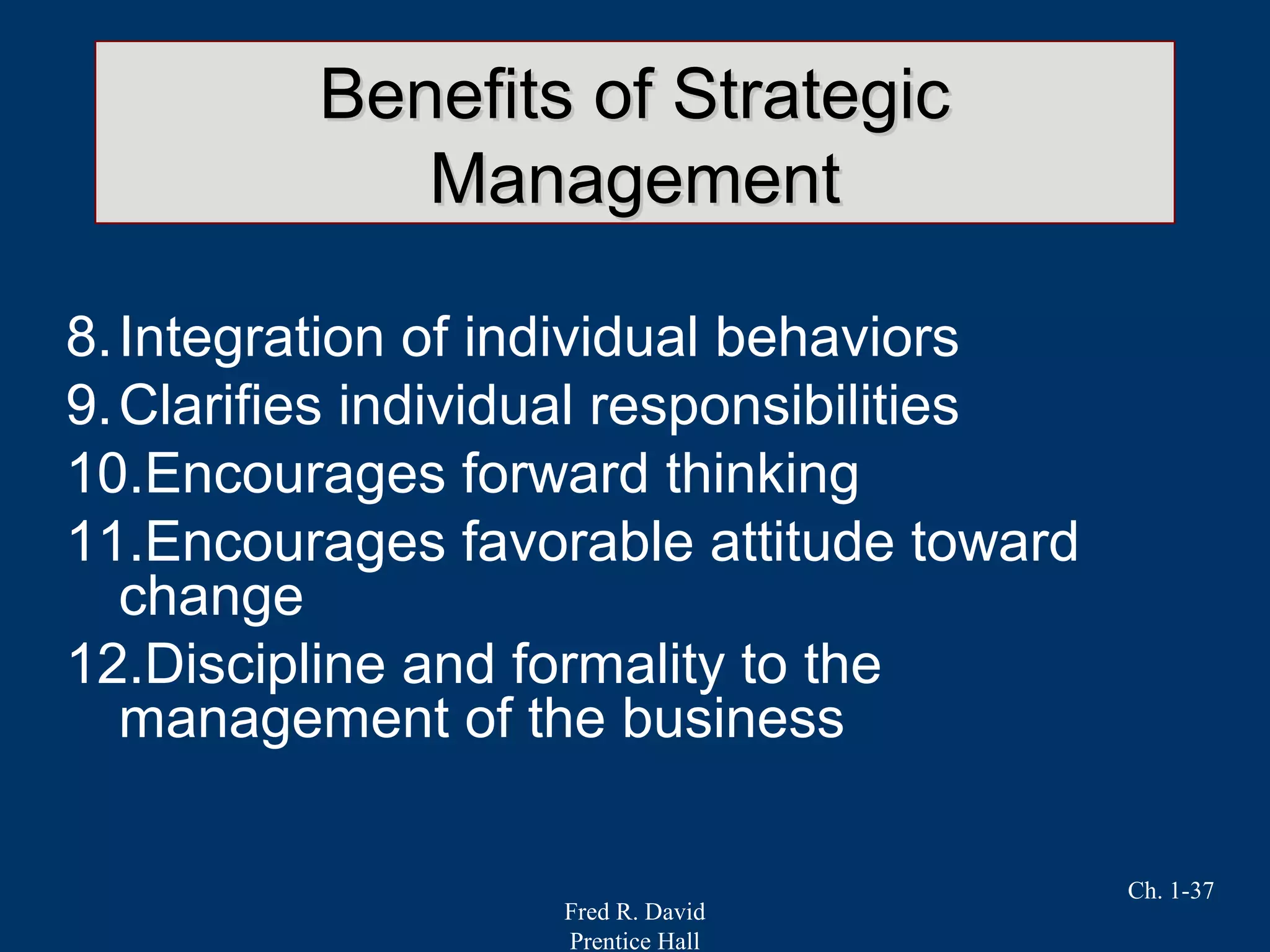 Fred R. David
Prentice Hall
Ch. 1-37
Benefits of StrategicBenefits of Strategic
ManagementManagement
8.Integration of individual behaviors
9.Clarifies individual responsibilities
10.Encourages forward thinking
11.Encourages favorable attitude toward
change
12.Discipline and formality to the
management of the business
 