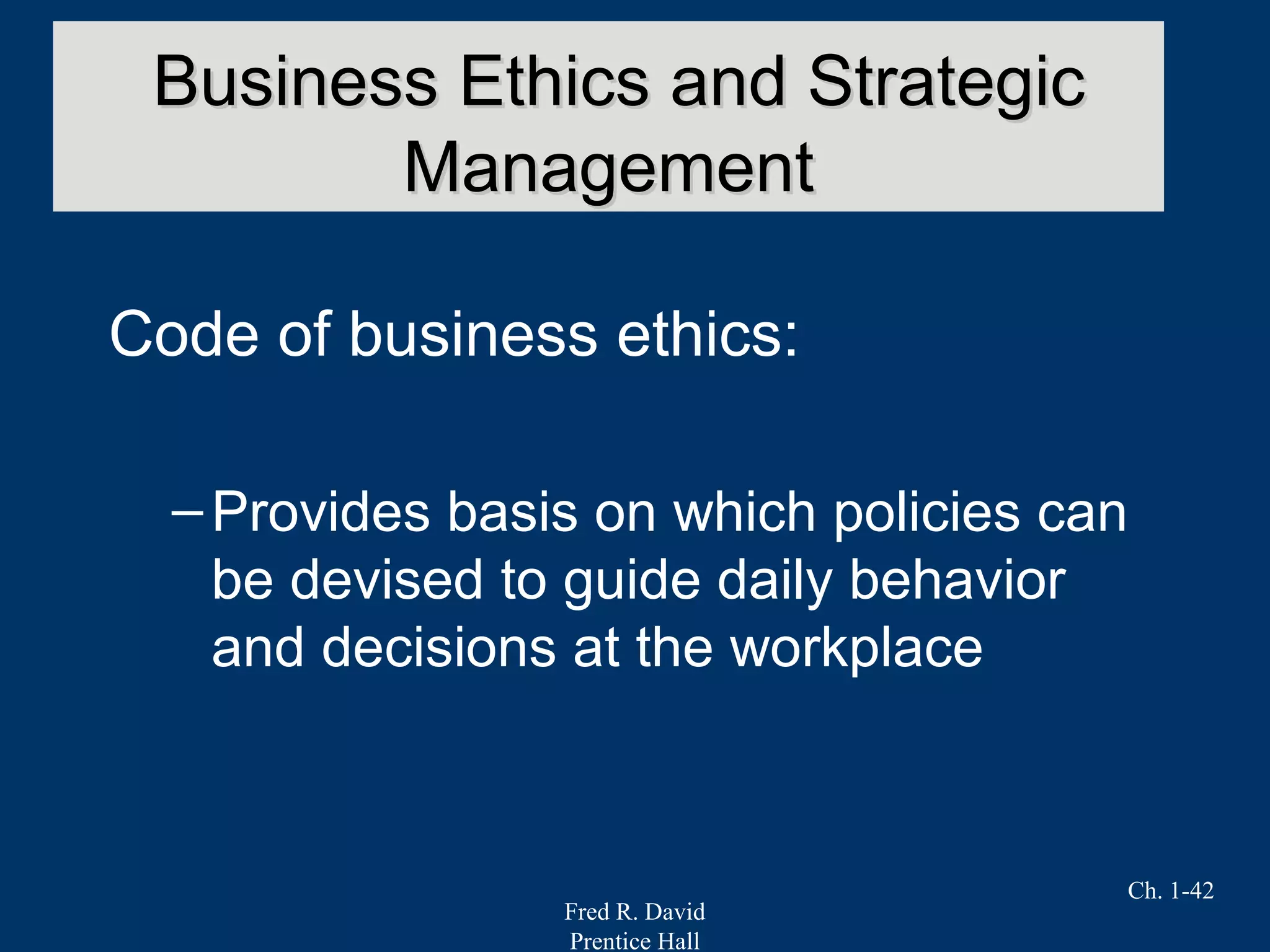Fred R. David
Prentice Hall
Ch. 1-42
Code of business ethics:
–Provides basis on which policies can
be devised to guide daily behavior
and decisions at the workplace
Business Ethics and StrategicBusiness Ethics and Strategic
ManagementManagement
 