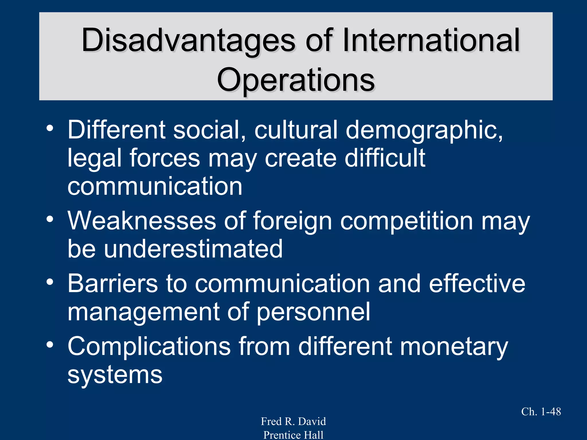 Fred R. David
Prentice Hall
Ch. 1-48
• Different social, cultural demographic,
legal forces may create difficult
communication
• Weaknesses of foreign competition may
be underestimated
• Barriers to communication and effective
management of personnel
• Complications from different monetary
systems
Disadvantages of InternationalDisadvantages of International
OperationsOperations
 