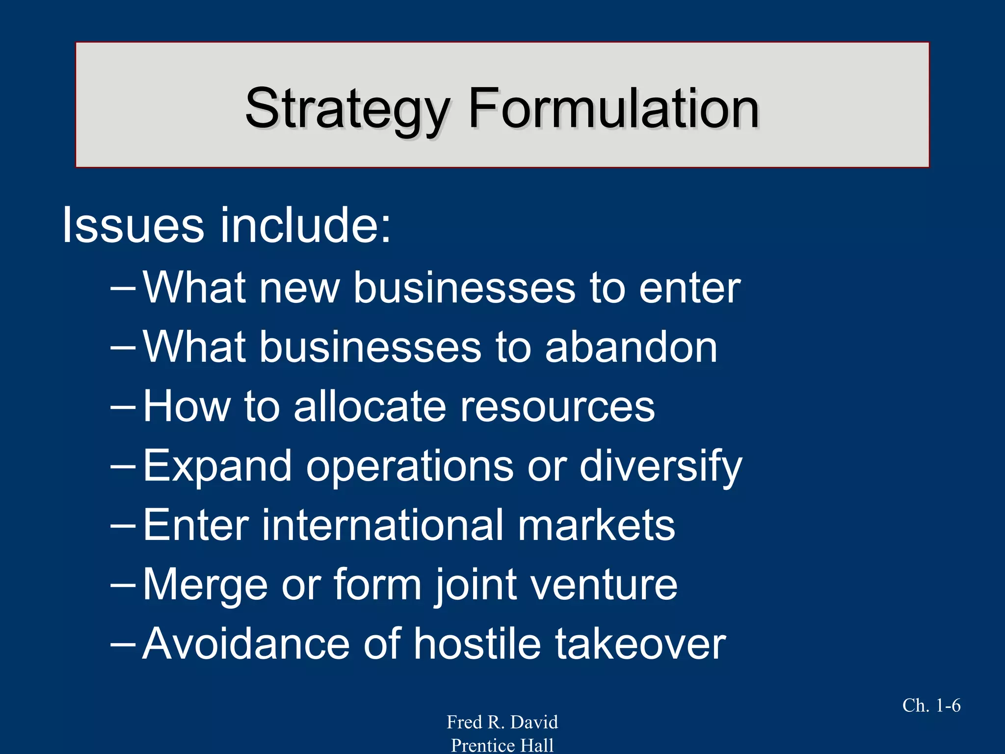 Fred R. David
Prentice Hall
Ch. 1-6
Strategy FormulationStrategy Formulation
Issues include:
–What new businesses to enter
–What businesses to abandon
–How to allocate resources
–Expand operations or diversify
–Enter international markets
–Merge or form joint venture
–Avoidance of hostile takeover
 