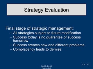 Fred R. David
Prentice Hall
Ch. 1-10
Strategy EvaluationStrategy Evaluation
Final stage of strategic management:
– All strategies subject to future modification
– Success today is no guarantee of success
tomorrow
– Success creates new and different problems
– Complacency leads to demise
 