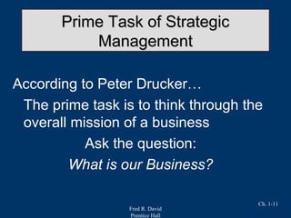Fred R. David
Prentice Hall
Ch. 1-11
Prime Task of StrategicPrime Task of Strategic
ManagementManagement
According to Peter Drucker…
The prime task is to think through the
overall mission of a business
Ask the question:
What is our Business?
 