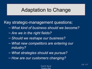 Fred R. David
Prentice Hall
Ch. 1-17
Adaptation to ChangeAdaptation to Change
Key strategic-management questions:
– What kind of business should we become?
– Are we in the right fields?
– Should we reshape our business?
– What new competitors are entering our
industry?
– What strategies should we pursue?
– How are our customers changing?
 