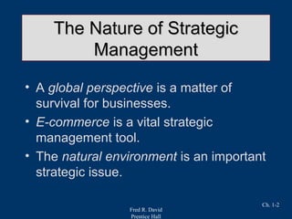 Fred R. David
Prentice Hall
Ch. 1-2
The Nature of StrategicThe Nature of Strategic
ManagementManagement
• A global perspective is a matter of
survival for businesses.
• E-commerce is a vital strategic
management tool.
• The natural environment is an important
strategic issue.
 