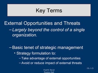 Fred R. David
Prentice Hall
Ch. 1-21
Key TermsKey Terms
External Opportunities and Threats
–Largely beyond the control of a single
organization.
–Basic tenet of strategic management
• Strategy formulation to:
– Take advantage of external opportunities
– Avoid or reduce impact of external threats
 