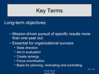 Fred R. David
Prentice Hall
Ch. 1-25
Key TermsKey Terms
Long-term objectives:
– Mission-driven pursuit of specific results more
than one-year out.
– Essential for organizational success
• State direction
• Aid in evaluation
• Create synergy
• Focus coordination
• Basis for planning, motivating and controlling
 
