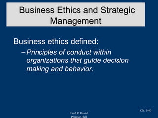 Fred R. David
Prentice Hall
Ch. 1-40
Business ethics defined:
–Principles of conduct within
organizations that guide decision
making and behavior.
Business Ethics and StrategicBusiness Ethics and Strategic
ManagementManagement
 