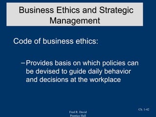 Fred R. David
Prentice Hall
Ch. 1-42
Code of business ethics:
–Provides basis on which policies can
be devised to guide daily behavior
and decisions at the workplace
Business Ethics and StrategicBusiness Ethics and Strategic
ManagementManagement
 