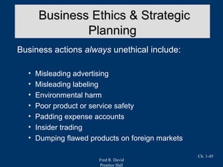 Fred R. David
Prentice Hall
Ch. 1-45
Business actions always unethical include:
• Misleading advertising
• Misleading labeling
• Environmental harm
• Poor product or service safety
• Padding expense accounts
• Insider trading
• Dumping flawed products on foreign markets
Business Ethics & StrategicBusiness Ethics & Strategic
PlanningPlanning
 