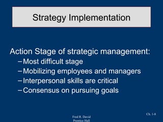 Fred R. David
Prentice Hall
Ch. 1-8
Strategy ImplementationStrategy Implementation
Action Stage of strategic management:
–Most difficult stage
–Mobilizing employees and managers
–Interpersonal skills are critical
–Consensus on pursuing goals
 