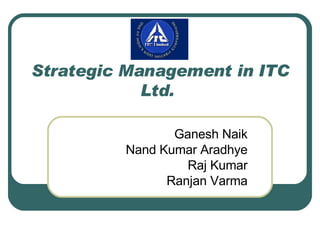 Strategic Management in ITC Ltd.  Ganesh Naik Nand Kumar Aradhye Raj Kumar Ranjan Varma 