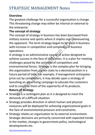 http://www.allonlinefree.com/1
http://www.allonlinefree.com/
STRATEGIC MANAGEMENT Notes
Overview
The greatest challenge for a successful organization is change.
This threatening change may either be internal or external to
the enterprise.
The concept of strategy
The concept of strategy in business has been borrowed from
military science and sports where it implies out- maneuvering
the opponent. The term strategy began to be used in business
with increase in competition and complexity of business
operations.
A strategy is an administrative course of action designed to
achieve success in the face of difficulties. It is a plan for meeting
challenges posed by the activities of competitors and
environmental forces. Strategy is the complex plan for bringing
the organization from a given state to a desired position in a
future period of time. For example, if management anticipates
price-cut by competitors, it may decide upon a strategy of
launching an advertising campaign to educate the customers
and to convince them of the superiority of its products.
Nature of strategy
 Strategy is a contingent plan as it is designed to meet the
demands of a difficult situation.
 Strategy provides direction in which human and physical
resources will be deployed for achieving organizational goals in
the face of environmental pressure and constraints.
 Strategy relates an organization to its external environment.
Strategic decisions are primarily concerned with expected trends
in the market, changes in government policy, technological
developments etc.
w
w
w
.
a
l
l
o
n
l
i
n
e
f
r
e
e
.
c
o
m
 