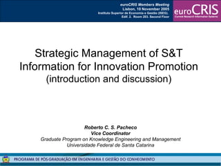 Roberto C. S. Pacheco Vice Coordinator Graduate Program on Knowledge Engineering and Management Universidade Federal de Santa Catarina Strategic Management of S&T Information for Innovation Promotion (introduction and discussion) euroCRIS Members Meeting Lisbon, 10 November 2005 Instituto Superior de Economia e Gestão (ISEG).  Edif. 2.  Room 203. Second Floor 