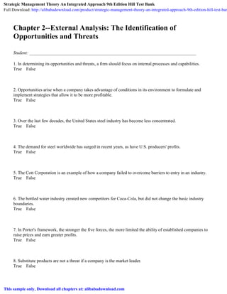 Chapter 2--External Analysis: The Identification of
Opportunities and Threats
Student: ___________________________________________________________________________
1. In determining its opportunities and threats, a firm should focus on internal processes and capabilities.
True False
2. Opportunities arise when a company takes advantage of conditions in its environment to formulate and
implement strategies that allow it to be more profitable.
True False
3. Over the last few decades, the United States steel industry has become less concentrated.
True False
4. The demand for steel worldwide has surged in recent years, as have U.S. producers' profits.
True False
5. The Cott Corporation is an example of how a company failed to overcome barriers to entry in an industry.
True False
6. The bottled water industry created new competitors for Coca-Cola, but did not change the basic industry
boundaries.
True False
7. In Porter's framework, the stronger the five forces, the more limited the ability of established companies to
raise prices and earn greater profits.
True False
8. Substitute products are not a threat if a company is the market leader.
True False
Strategic Management Theory An Integrated Approach 9th Edition Hill Test Bank
Full Download: http://alibabadownload.com/product/strategic-management-theory-an-integrated-approach-9th-edition-hill-test-ban
This sample only, Download all chapters at: alibabadownload.com
 