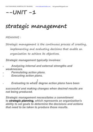 GAUTAM SINGH, HOSPITALITY TRAINER, www.educatererindia.com , info.gautam94@gmail.com
--UNIT -1
strategic management
MEANING :
Strategic management is the continuous process of creating,
implementing and evaluating decisions that enable an
organization to achieve its objectives.
Strategic management typically involves:
 Analyzing internal and external strengths and
weaknesses.
 Formulating action plans.
 Executing action plans.
 Evaluating to whatidegree action plans have been
successful and making changes when desired results are
not being produced.
Strategic management necessitates a commitment
to strategic planning, which represents an organization's
ability to set goals to determine the decisions and actions
that need to be taken to produce those results.
 