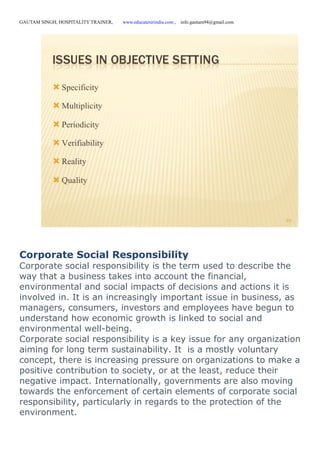 GAUTAM SINGH, HOSPITALITY TRAINER, www.educatererindia.com , info.gautam94@gmail.com
Corporate Social Responsibility
Corporate social responsibility is the term used to describe the
way that a business takes into account the financial,
environmental and social impacts of decisions and actions it is
involved in. It is an increasingly important issue in business, as
managers, consumers, investors and employees have begun to
understand how economic growth is linked to social and
environmental well-being.
Corporate social responsibility is a key issue for any organization
aiming for long term sustainability. It is a mostly voluntary
concept, there is increasing pressure on organizations to make a
positive contribution to society, or at the least, reduce their
negative impact. Internationally, governments are also moving
towards the enforcement of certain elements of corporate social
responsibility, particularly in regards to the protection of the
environment.
 