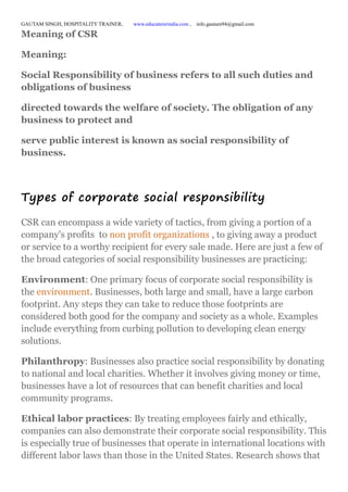 GAUTAM SINGH, HOSPITALITY TRAINER, www.educatererindia.com , info.gautam94@gmail.com
Meaning of CSR
Meaning:
Social Responsibility of business refers to all such duties and
obligations of business
directed towards the welfare of society. The obligation of any
business to protect and
serve public interest is known as social responsibility of
business.
Types of corporate social responsibility
CSR can encompass a wide variety of tactics, from giving a portion of a
company's profits to non profit organizations , to giving away a product
or service to a worthy recipient for every sale made. Here are just a few of
the broad categories of social responsibility businesses are practicing:
Environment: One primary focus of corporate social responsibility is
the environment. Businesses, both large and small, have a large carbon
footprint. Any steps they can take to reduce those footprints are
considered both good for the company and society as a whole. Examples
include everything from curbing pollution to developing clean energy
solutions.
Philanthropy: Businesses also practice social responsibility by donating
to national and local charities. Whether it involves giving money or time,
businesses have a lot of resources that can benefit charities and local
community programs.
Ethical labor practices: By treating employees fairly and ethically,
companies can also demonstrate their corporate social responsibility. This
is especially true of businesses that operate in international locations with
different labor laws than those in the United States. Research shows that
 