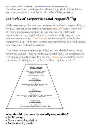 GAUTAM SINGH, HOSPITALITY TRAINER, www.educatererindia.com , info.gautam94@gmail.com
consumers will turn on companies extremely quickly if they are found
operating sweatshops or violating other ethical labor practices.
Examples of corporate social responsibility
While many companies now practice some form of social responsibility, a
few have made it a core of their operations. Ben and Jerry's ice cream
offers one prominent example; the company uses only fair trade
ingredients, and developed a dairy farm sustainability program in its
home state of Vermont. . Tom's Shoes, another notable example of a
company with CSR at its core, donates one pair of shoes to a child in need
for every pair a customer purchases.
If decisions [about social responsibility] are made behind closed doors,
people will wonder if there are strings attached, and if the donations are
really going where they say," Cooney said. "Engageyour employees [and
consumers] in giving back. Let them feel like they have a voice."
Why should business be socially responsible?
Public image
Government Regulation
Survival and growth
 