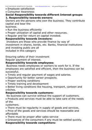 GAUTAM SINGH, HOSPITALITY TRAINER, www.educatererindia.com , info.gautam94@gmail.com
Employee satisfaction
Consumer Awareness
Social Responsibility towards different Interest groups:
1. Responsibility towards owners:
Owners are the persons who own the business. They contribute
capital and bear the
business.
Run the business efficiently
Proper utilization of capital and other resources.
Regular and fair return on capital invested.
Responsibility towards Investors:
Investors are those who provide finance by way of
investment in shares, bonds, etc. Banks, financial institutions
and investing public are all
included in this category
Ensuring safety of their investment
Regular payment of interest.
Responsibility towards employees:
Business needs employees or workers to work for it. If the
employees are satisfied and efficient, then the business can be
successful.
Timely and regular payment of wages and salaries.
Opportunity for better career prospects.
Proper working conditions
Timely training and development
Better living conditions like housing, transport, canteen and
crèches.
Responsibility towards customers:
No business can survive without the support of customers.
Products and services must be able to take care of the needs
of the
customers.
There must be regularity in supply of goods and services.
Price of the goods and services should be reasonable and
affordable
There must be proper after sales-service
Grievances of the consumers if any must be settled quickly.
Responsibility towards competitors:
 