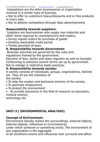 GAUTAM SINGH, HOSPITALITY TRAINER, www.educatererindia.com , info.gautam94@gmail.com
Competitors are the other businessmen or organization
involved in a similar type of business.
Not to offer to customers heavy/discounts and or free products
in every sale.
Not to defame competitors through false advertisements
Responsibility towards suppliers:
Suppliers are businessmen who supply raw materials and
other items required by manufacturers and traders.
Giving regular orders for purchase of goods
Availing reasonable credit period
Timely payment of dues.
8. Responsibility towards Government:
Business activities are governed by the rules and
regulations framed by the government.
Payment of fees, duties and taxes regularly as well as honestly
Conforming to pollution control norms set up by government
Not to indulge in restrictive trade practices.
9. Responsibility towards society:
A society consists of individuals, groups, organizations, families
etc. They all are the members of
the society.
To help the weaker and backward sections of the society.
To generate employment.
To protect the environment
. To provide assistance in the field of research on education,
medical science,
technology etc.
UNIT-3 ( ENVIRONMENTAL ANALYSIS)
Concept of Environment:
Environment literally means the surroundings, external objects,
Internal objects, influences or circumstances
under which someone or something exists. The environment of
any organization is the aggregate
of all conditions events and influences that surround and affect
 