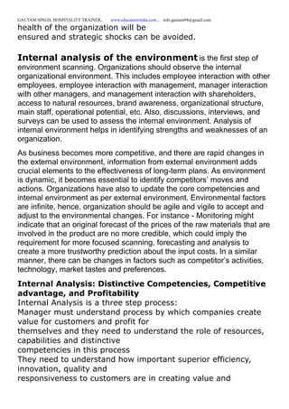 GAUTAM SINGH, HOSPITALITY TRAINER, www.educatererindia.com , info.gautam94@gmail.com
health of the organization will be
ensured and strategic shocks can be avoided.
Internal analysis of the environment is the first step of
environment scanning. Organizations should observe the internal
organizational environment. This includes employee interaction with other
employees, employee interaction with management, manager interaction
with other managers, and management interaction with shareholders,
access to natural resources, brand awareness, organizational structure,
main staff, operational potential, etc. Also, discussions, interviews, and
surveys can be used to assess the internal environment. Analysis of
internal environment helps in identifying strengths and weaknesses of an
organization.
As business becomes more competitive, and there are rapid changes in
the external environment, information from external environment adds
crucial elements to the effectiveness of long-term plans. As environment
is dynamic, it becomes essential to identify competitors’ moves and
actions. Organizations have also to update the core competencies and
internal environment as per external environment. Environmental factors
are infinite, hence, organization should be agile and vigile to accept and
adjust to the environmental changes. For instance - Monitoring might
indicate that an original forecast of the prices of the raw materials that are
involved in the product are no more credible, which could imply the
requirement for more focused scanning, forecasting and analysis to
create a more trustworthy prediction about the input costs. In a similar
manner, there can be changes in factors such as competitor’s activities,
technology, market tastes and preferences.
Internal Analysis: Distinctive Competencies, Competitive
advantage, and Profitability
Internal Analysis is a three step process:
Manager must understand process by which companies create
value for customers and profit for
themselves and they need to understand the role of resources,
capabilities and distinctive
competencies in this process
They need to understand how important superior efficiency,
innovation, quality and
responsiveness to customers are in creating value and
 