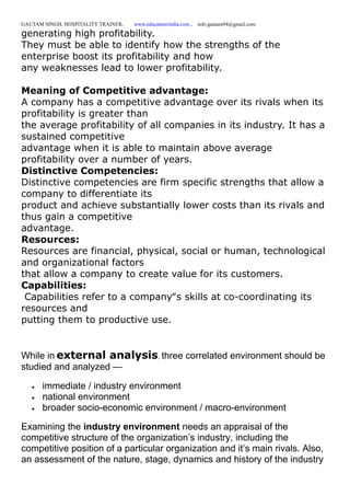 GAUTAM SINGH, HOSPITALITY TRAINER, www.educatererindia.com , info.gautam94@gmail.com
generating high profitability.
They must be able to identify how the strengths of the
enterprise boost its profitability and how
any weaknesses lead to lower profitability.
Meaning of Competitive advantage:
A company has a competitive advantage over its rivals when its
profitability is greater than
the average profitability of all companies in its industry. It has a
sustained competitive
advantage when it is able to maintain above average
profitability over a number of years.
Distinctive Competencies:
Distinctive competencies are firm specific strengths that allow a
company to differentiate its
product and achieve substantially lower costs than its rivals and
thus gain a competitive
advantage.
Resources:
Resources are financial, physical, social or human, technological
and organizational factors
that allow a company to create value for its customers.
Capabilities:
Capabilities refer to a company‟s skills at co-coordinating its
resources and
putting them to productive use.
While in external analysis, three correlated environment should be
studied and analyzed —
 immediate / industry environment
 national environment
 broader socio-economic environment / macro-environment
Examining the industry environment needs an appraisal of the
competitive structure of the organization’s industry, including the
competitive position of a particular organization and it’s main rivals. Also,
an assessment of the nature, stage, dynamics and history of the industry
 