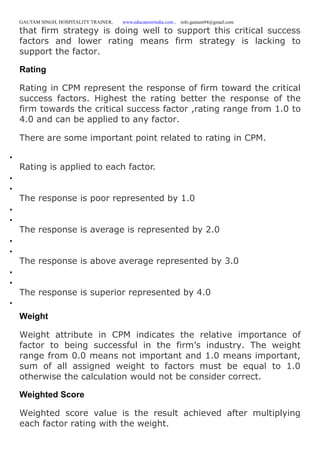 GAUTAM SINGH, HOSPITALITY TRAINER, www.educatererindia.com , info.gautam94@gmail.com
that firm strategy is doing well to support this critical success
factors and lower rating means firm strategy is lacking to
support the factor.
Rating
Rating in CPM represent the response of firm toward the critical
success factors. Highest the rating better the response of the
firm towards the critical success factor ,rating range from 1.0 to
4.0 and can be applied to any factor.
There are some important point related to rating in CPM.

Rating is applied to each factor.


The response is poor represented by 1.0


The response is average is represented by 2.0


The response is above average represented by 3.0


The response is superior represented by 4.0

Weight
Weight attribute in CPM indicates the relative importance of
factor to being successful in the firm’s industry. The weight
range from 0.0 means not important and 1.0 means important,
sum of all assigned weight to factors must be equal to 1.0
otherwise the calculation would not be consider correct.
Weighted Score
Weighted score value is the result achieved after multiplying
each factor rating with the weight.
 