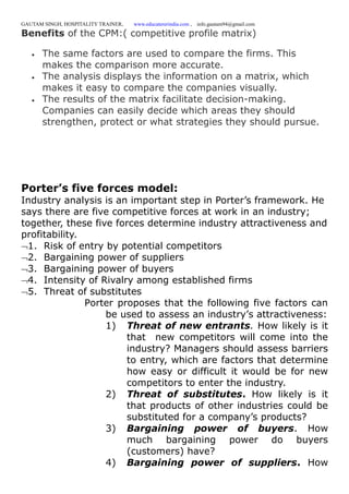 GAUTAM SINGH, HOSPITALITY TRAINER, www.educatererindia.com , info.gautam94@gmail.com
Benefits of the CPM:( competitive profile matrix)
 The same factors are used to compare the firms. This
makes the comparison more accurate.
 The analysis displays the information on a matrix, which
makes it easy to compare the companies visually.
 The results of the matrix facilitate decision-making.
Companies can easily decide which areas they should
strengthen, protect or what strategies they should pursue.
Porter’s five forces model:
Industry analysis is an important step in Porter’s framework. He
says there are five competitive forces at work in an industry;
together, these five forces determine industry attractiveness and
profitability.
1. Risk of entry by potential competitors
2. Bargaining power of suppliers
3. Bargaining power of buyers
4. Intensity of Rivalry among established firms
5. Threat of substitutes
Porter proposes that the following five factors can
be used to assess an industry’s attractiveness:
1) Threat of new entrants. How likely is it
that new competitors will come into the
industry? Managers should assess barriers
to entry, which are factors that determine
how easy or difficult it would be for new
competitors to enter the industry.
2) Threat of substitutes. How likely is it
that products of other industries could be
substituted for a company’s products?
3) Bargaining power of buyers. How
much bargaining power do buyers
(customers) have?
4) Bargaining power of suppliers. How
 